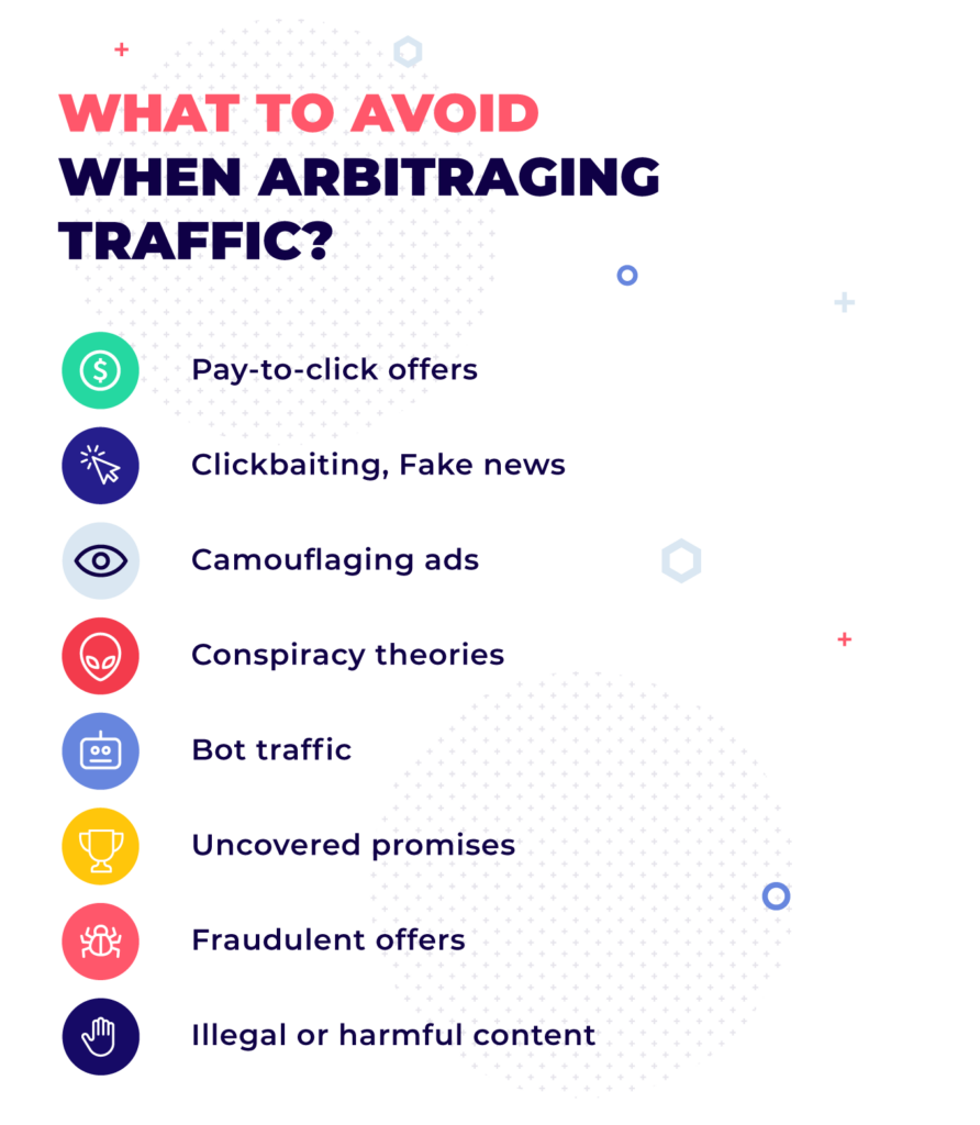 What to avoid when arbitraging traffic? pay-toclick offers, clickbaiting, fake news, camouflaging ads, conspiracy theories, bot traffic, uncovered promises, fraudulent offers, illegal or harmful content.