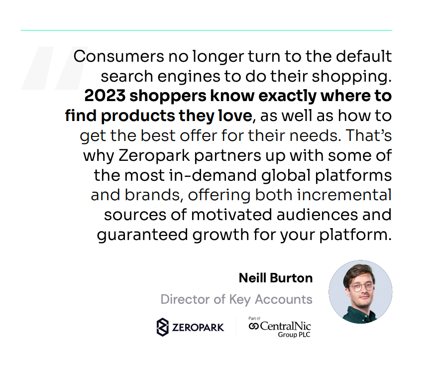 Consumers no longer turn to the default search engines to do their shopping. 2023 shoppers know exactly where to find products they love, as well as how to get the best offer for their needs. That’s why Zeropark partners up with some of the most in-demand global platforms and brands, offering both incremental sources of motivated audiences and guaranteed growth for your platform.