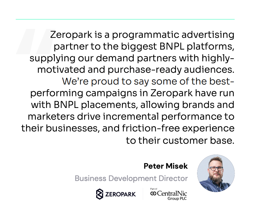 Zeropark is a programmatic advertising partner to the biggest BNPL platforms, supplying our demand partners with highly- motivated and purchase-ready audiences. We’re proud to say some of the best- performing campaigns in Zeropark have run with BNPL placements, allowing brands and marketers drive incremental performance to their businesses, and friction-free experience to their customer base.